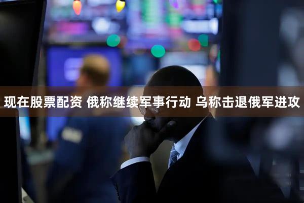 现在股票配资 俄称继续军事行动 乌称击退俄军进攻