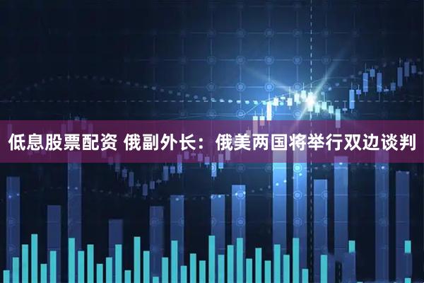 低息股票配资 俄副外长：俄美两国将举行双边谈判
