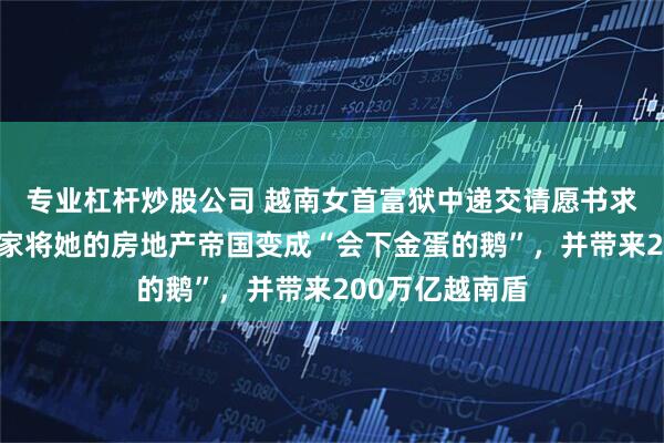 专业杠杆炒股公司 越南女首富狱中递交请愿书求免死：愿帮国家将她的房地产帝国变成“会下金蛋的鹅”，并带来200万亿越南盾