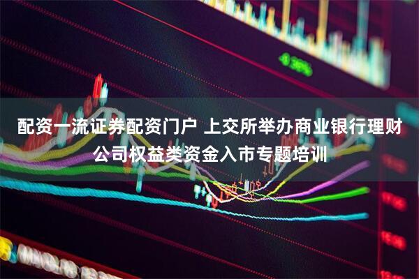 配资一流证券配资门户 上交所举办商业银行理财公司权益类资金入市专题培训