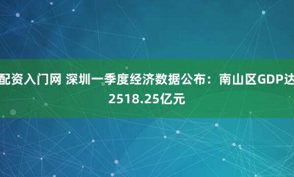 配资入门网 深圳一季度经济数据公布：南山区GDP达2518.25亿元