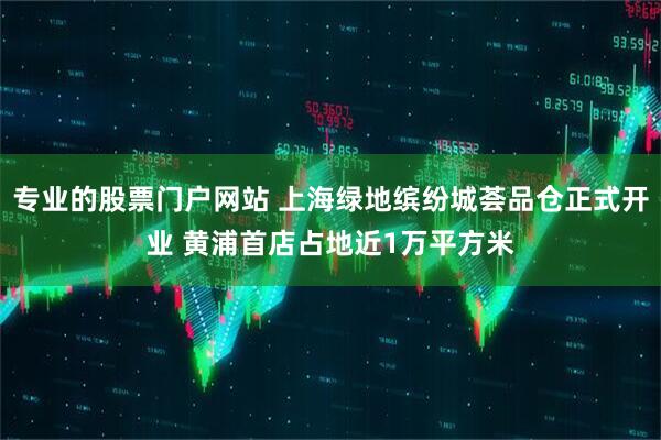 专业的股票门户网站 上海绿地缤纷城荟品仓正式开业 黄浦首店占地近1万平方米