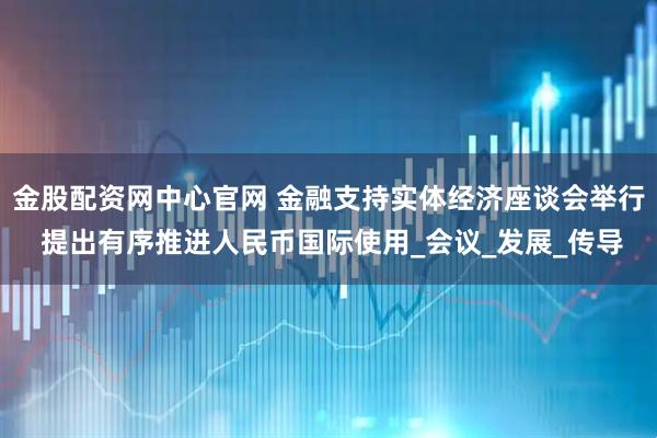 金股配资网中心官网 金融支持实体经济座谈会举行 提出有序推进人民币国际使用_会议_发展_传导