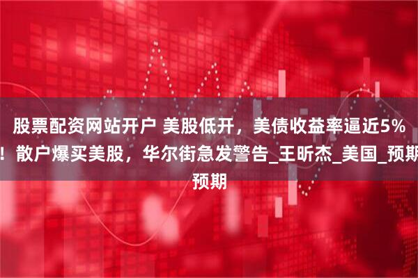 股票配资网站开户 美股低开，美债收益率逼近5%！散户爆买美股，华尔街急发警告_王昕杰_美国_预期