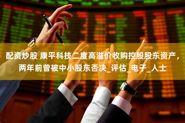 配资炒股 康平科技二度高溢价收购控股股东资产，两年前曾被中小股东否决_评估_电子_人士