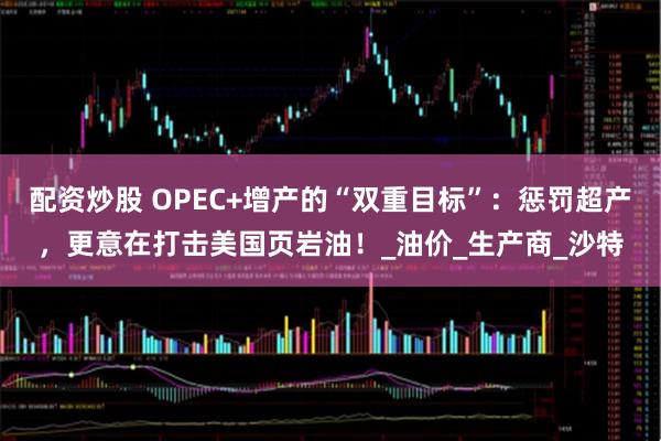 配资炒股 OPEC+增产的“双重目标”：惩罚超产，更意在打击美国页岩油！_油价_生产商_沙特