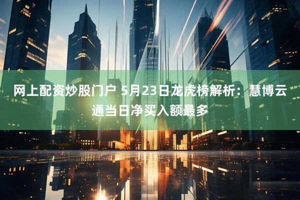 网上配资炒股门户 5月23日龙虎榜解析：慧博云通当日净买入额最多