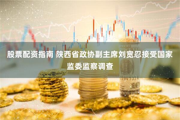 股票配资指南 陕西省政协副主席刘宽忍接受国家监委监察调查