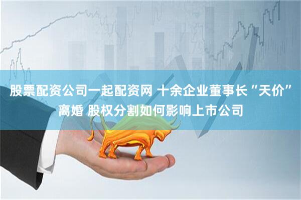 股票配资公司一起配资网 十余企业董事长“天价”离婚 股权分割如何影响上市公司