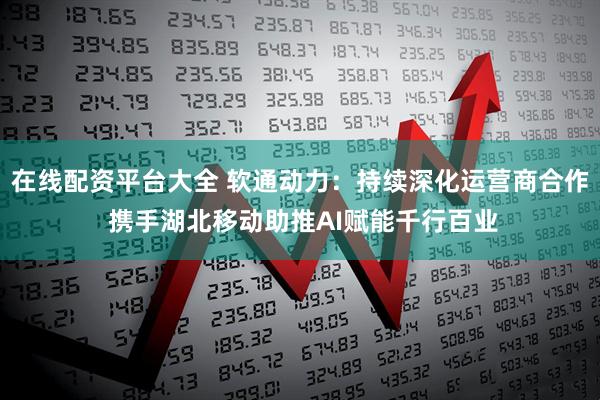 在线配资平台大全 软通动力：持续深化运营商合作 携手湖北移动助推AI赋能千行百业
