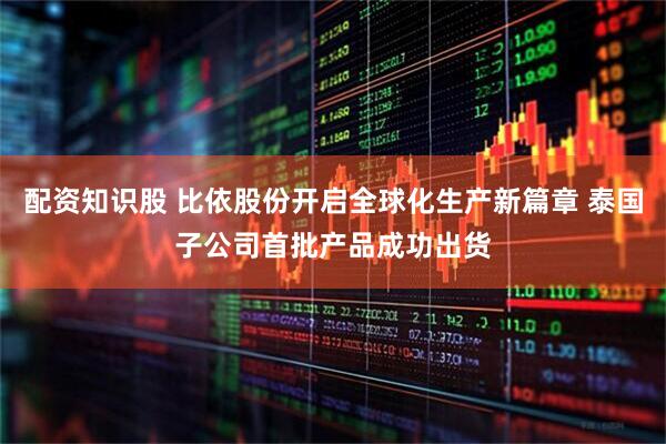 配资知识股 比依股份开启全球化生产新篇章 泰国子公司首批产品成功出货