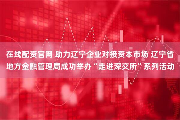 在线配资官网 助力辽宁企业对接资本市场 辽宁省地方金融管理局成功举办“走进深交所”系列活动