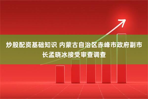 炒股配资基础知识 内蒙古自治区赤峰市政府副市长孟晓冰接受审查调查
