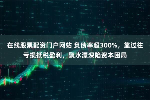 在线股票配资门户网站 负债率超300%，靠过往亏损抵税盈利，聚水潭深陷资本困局