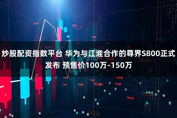 炒股配资指数平台 华为与江淮合作的尊界S800正式发布 预售价100万-150万