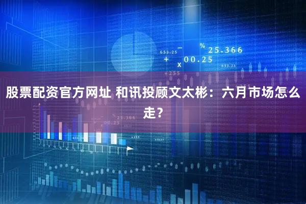 股票配资官方网址 和讯投顾文太彬：六月市场怎么走？