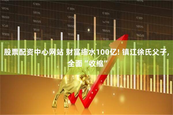 股票配资中心网站 财富缩水100亿! 镇江徐氏父子, 全面“收缩”