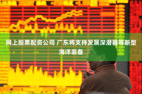 网上股票配资公司 广东将支持发展深潜器等新型海洋装备