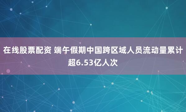 在线股票配资 端午假期中国跨区域人员流动量累计超6.53亿人次