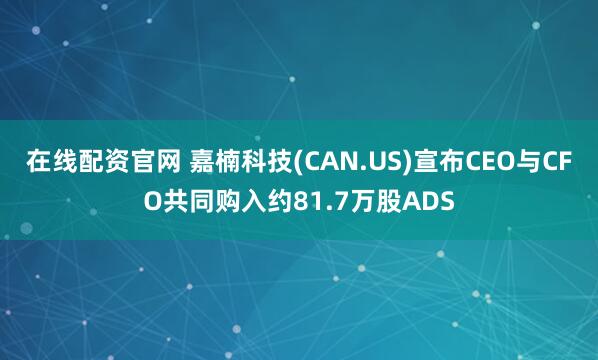 在线配资官网 嘉楠科技(CAN.US)宣布CEO与CFO共同购入约81.7万股ADS