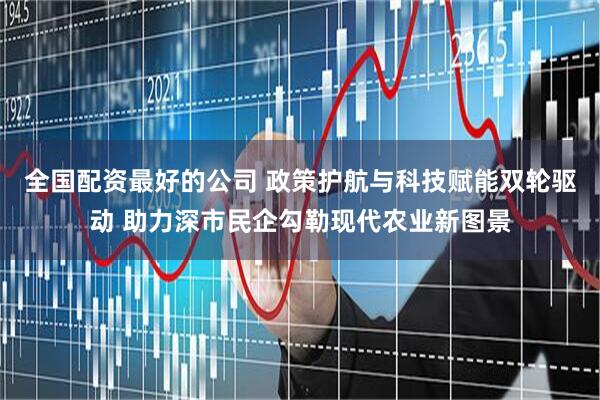 全国配资最好的公司 政策护航与科技赋能双轮驱动 助力深市民企勾勒现代农业新图景