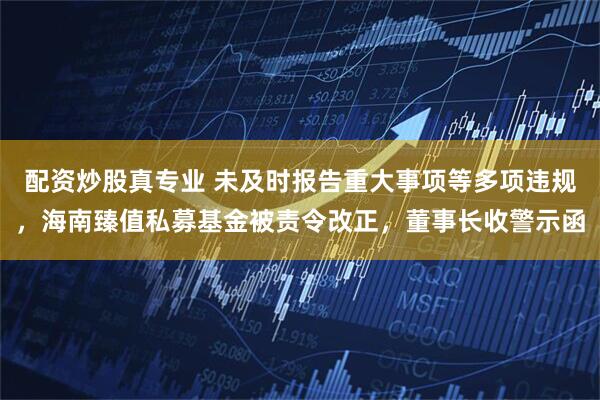 配资炒股真专业 未及时报告重大事项等多项违规，海南臻值私募基金被责令改正，董事长收警示函