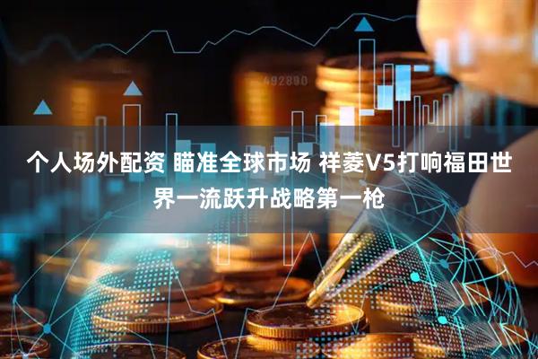 个人场外配资 瞄准全球市场 祥菱V5打响福田世界一流跃升战略第一枪
