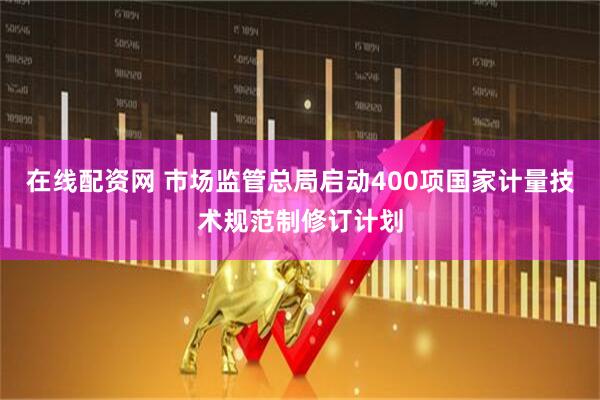 在线配资网 市场监管总局启动400项国家计量技术规范制修订计划
