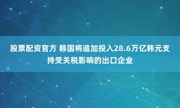 股票配资官方 韩国将追加投入28.6万亿韩元支持受关税影响的出口企业