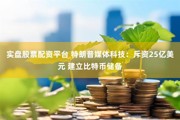 实盘股票配资平台 特朗普媒体科技：斥资25亿美元 建立比特币储备