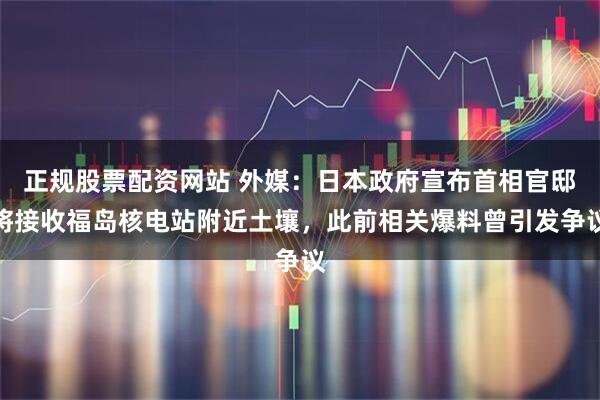 正规股票配资网站 外媒：日本政府宣布首相官邸将接收福岛核电站附近土壤，此前相关爆料曾引发争议