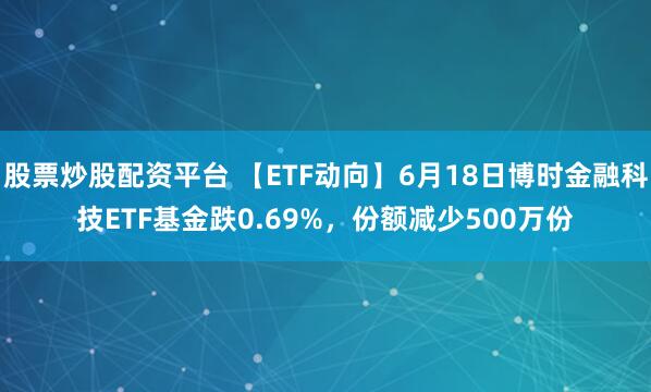 股票炒股配资平台 【ETF动向】6月18日博时金融科技ETF基金跌0.69%，份额减少500万份