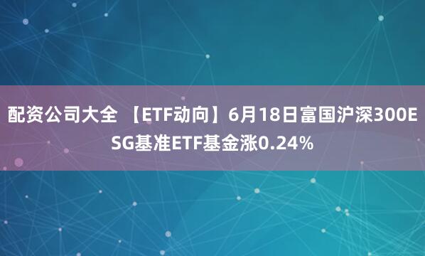 配资公司大全 【ETF动向】6月18日富国沪深300ESG基准ETF基金涨0.24%