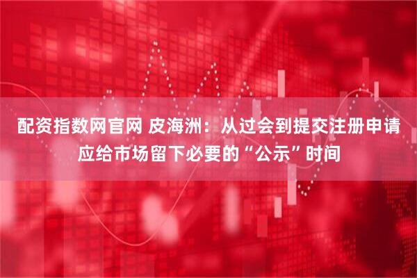 配资指数网官网 皮海洲：从过会到提交注册申请应给市场留下必要的“公示”时间