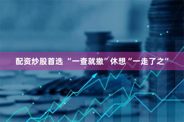 配资炒股首选 “一查就撤”休想“一走了之”