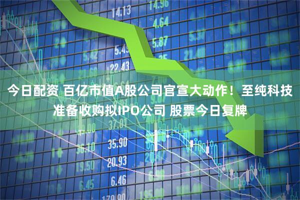 今日配资 百亿市值A股公司官宣大动作！至纯科技准备收购拟IPO公司 股票今日复牌