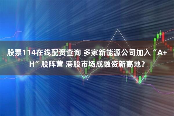 股票114在线配资查询 多家新能源公司加入“A+H”股阵营 港股市场成融资新高地？