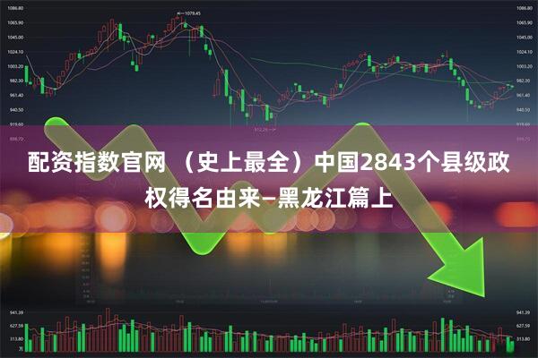 配资指数官网 （史上最全）中国2843个县级政权得名由来—黑龙江篇上