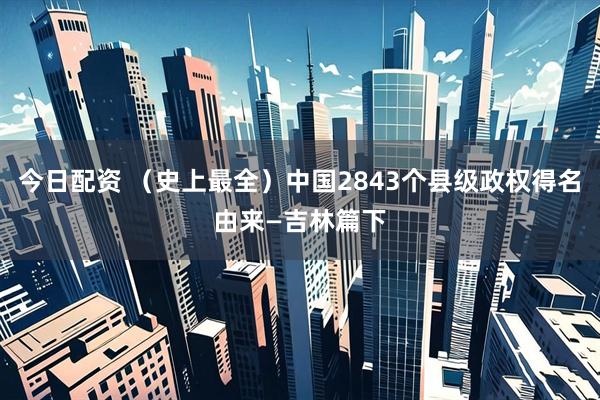 今日配资 （史上最全）中国2843个县级政权得名由来—吉林篇下