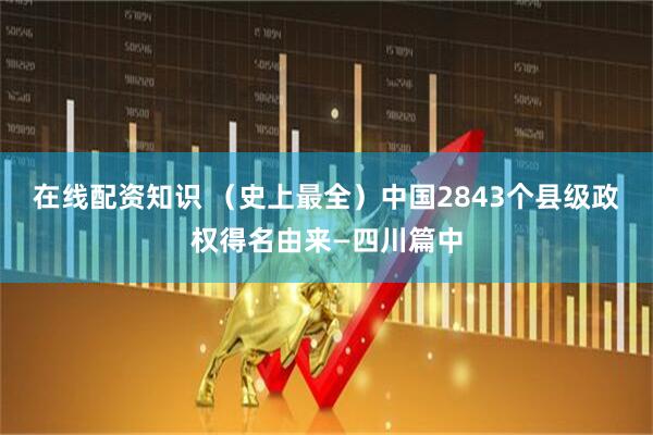 在线配资知识 （史上最全）中国2843个县级政权得名由来—四川篇中