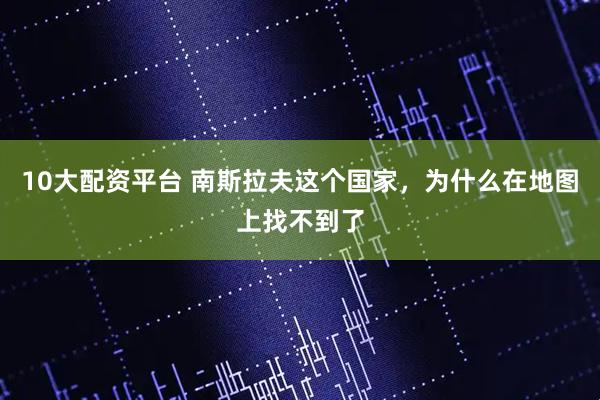 10大配资平台 南斯拉夫这个国家，为什么在地图上找不到了