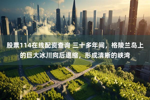 股票114在线配资查询 三十多年间，格陵兰岛上的巨大冰川向后退缩，形成清晰的峡湾