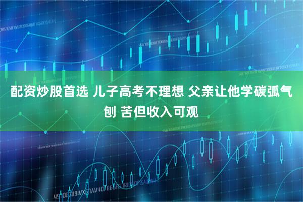 配资炒股首选 儿子高考不理想 父亲让他学碳弧气刨 苦但收入可观