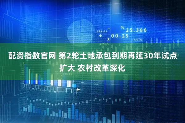 配资指数官网 第2轮土地承包到期再延30年试点扩大 农村改革深化