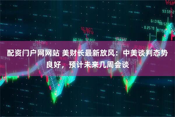 配资门户网网站 美财长最新放风：中美谈判态势良好，预计未来几周会谈