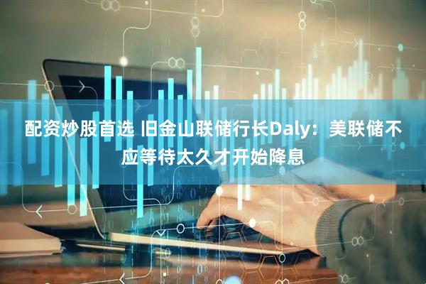 配资炒股首选 旧金山联储行长Daly：美联储不应等待太久才开始降息