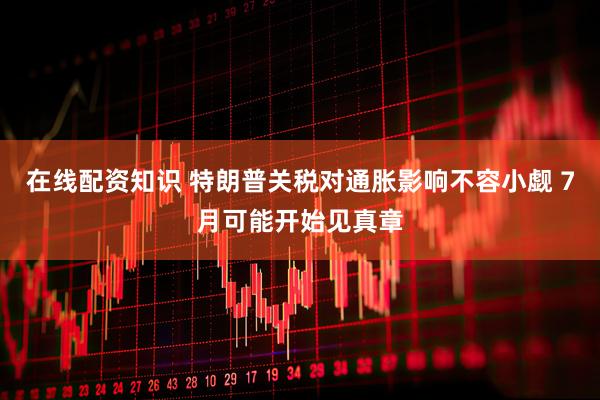 在线配资知识 特朗普关税对通胀影响不容小觑 7月可能开始见真章