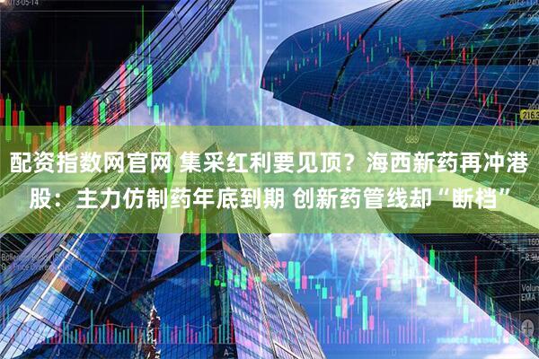 配资指数网官网 集采红利要见顶？海西新药再冲港股：主力仿制药年底到期 创新药管线却“断档”
