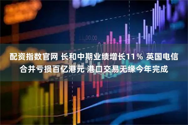 配资指数官网 长和中期业绩增长11％ 英国电信合并亏损百亿港元 港口交易无缘今年完成